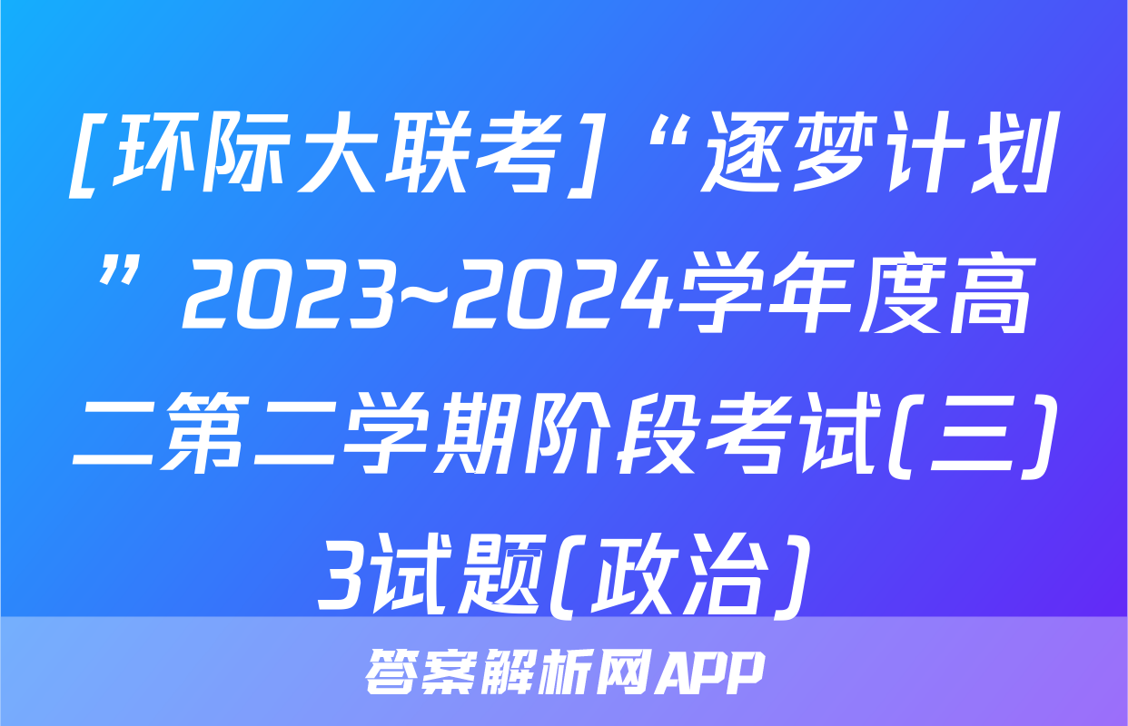 [环际大联考]“逐梦计划”2023~2024学年度高二第二学期阶段考试(三)3试题(政治)