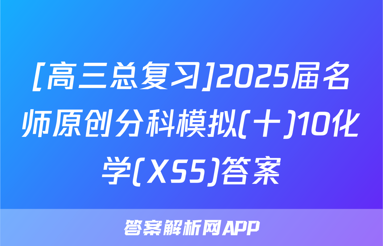[高三总复习]2025届名师原创分科模拟(十)10化学(XS5)答案