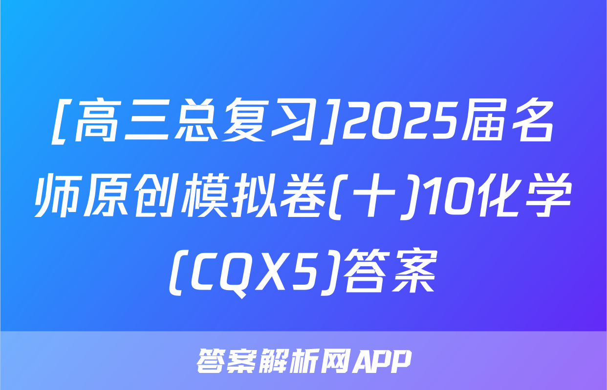 [高三总复习]2025届名师原创模拟卷(十)10化学(CQX5)答案